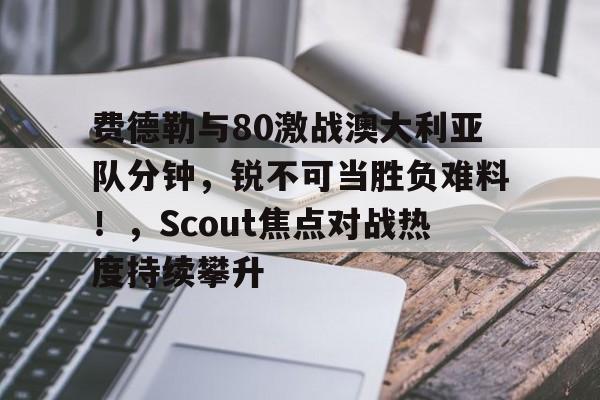 开云体育官方网站-费德勒与80激战澳大利亚队分钟，锐不可当胜负难料！，Scout焦点对战热度持续攀升的简单介绍-开云体育官方网站
